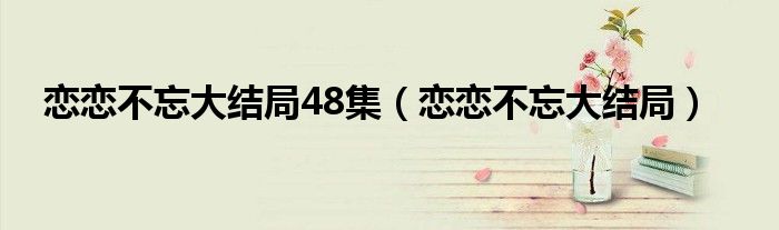 恋恋不忘大结局48集（恋恋不忘大结局）