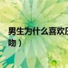 男生为什么喜欢压着你接吻视频（男生为什么喜欢压着你接吻）