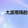 大派用场的意思是啥（大派用场的意思）