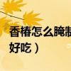 香椿怎么腌制好吃用开水烫吗（香椿怎么腌制好吃）