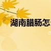 湖南腊肠怎么做好吃(腊肠怎么做好吃) 湖南腊肠怎么做好吃(腊肠怎么做好吃)