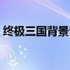 终极三国背景音乐（终极三国主题曲叫什么）