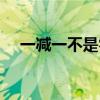 一减一不是零打一个字(一减一不是零) 一减一不是零打一个字(一减一不是零)