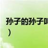 孙子的孙子叫什么（自己的孙子的孙子叫什么）