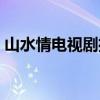 山水情电视剧播放（山水情电视剧在线观看）