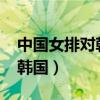 中国女排对韩国女排2022直播（中国女排对韩国）