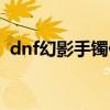 dnf幻影手镯任务删除了么（dnf幻影手镯）