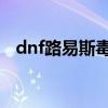 dnf路易斯毒王血爪(路易斯的毒王手套) dnf路易斯毒王血爪(路易斯的毒王手套)