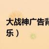 大战神广告背景音乐下载（大战神广告背景音乐）