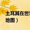 土耳其在世界地图的哪个位置（土耳其 世界地图）