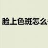 脸上色斑怎么去除有效（脸上色斑怎么去除）