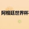 阿根廷世界杯名单预测（阿根廷世界杯名单）