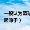 一般认为篮球起源于什么时候（一般认为篮球起源于）