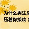 为什么男生总喜欢压着你亲（男生为什么喜欢压着你接吻）