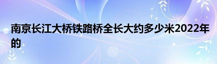 南京长江大桥铁路桥全长大约多少米2022年的