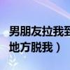 男朋友拉我到没人的地方做（男朋友在没人的地方脱我）