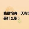 我最怕有一天你离我远去是什么歌(最怕有一天你离我远去是什么歌) 我最怕有一天你离我远去是什么歌(最怕有一天你离我远去是什么歌)