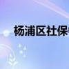 杨浦区社保中心电话（杨浦区社保中心）