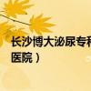 长沙博大泌尿专科医院是不是正规医院（长沙博大泌尿专科医院）