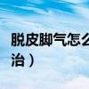 脱皮脚气怎么才能彻底治好（脱皮脚气怎么根治）