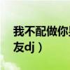 我不配做你男朋友DJ歌曲（我不配做你男朋友dj）