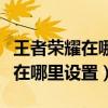 王者荣耀在哪里设置语音包（王者荣耀语音包在哪里设置）