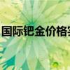 国际钯金价格实时行情 盎司（国际钯金价格）