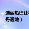 迪丽热巴让祝绪丹遇她57（迪丽热巴让祝绪丹遇她）