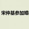 宋仲基参加婚礼（宋仲基现身玄彬婚礼现场）