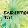 怎么锻炼孩子的专注力让他集中注意力（怎么锻炼孩子的专注力）