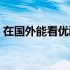 在国外能看优酷视频吗（在国外怎么看优酷）