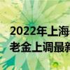 2022年上海养老金上调最新消息（2022年养老金上调最新消息）
