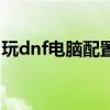 玩dnf电脑配置推荐笔记本（玩dnf电脑配置）