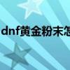 dnf黄金粉末怎么获得（dnf黄金粉末怎么得）