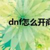 dnf怎么开商店卖东西（dnf怎么开商店）