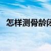 怎样测骨龄闭合需要多少钱（怎样测骨龄）
