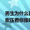 男生为什么喜欢压着你接吻_（男生为什么喜欢压着你接吻）