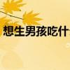 想生男孩吃什么碱性食物（想生男孩吃什么）