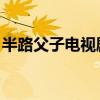 半路父子电视剧免费观看（半路父子 电视剧）