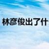 林彦俊出了什么事知乎（林彦俊出了什么事）