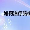 如何治疗脑梗塞后遗症（如何治疗脑梗塞）