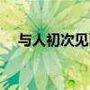与人初次见面说什么（初次见面说什么）