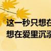 这一秒只想在爱里沉溺是什么意思（这一秒只想在爱里沉溺）