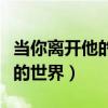 当你离开他的世界你永远不了解（当你离开他的世界）