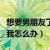 想要男朋友了怎么办呀（初二的男朋友想要了我怎么办）