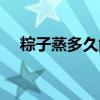 粽子蒸多久能熟透(粽子蒸多久才会熟) 粽子蒸多久能熟透(粽子蒸多久才会熟)