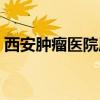 西安肿瘤医院属于哪个街道（西安肿瘤医院）