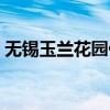无锡玉兰花园什么时候造的（无锡玉兰花园）