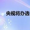 央视将办选秀节目（央视开始搞选秀了）