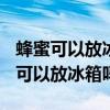 蜂蜜可以放冰箱吗 蜂蜜怎么保存最好?（蜂蜜可以放冰箱吗）